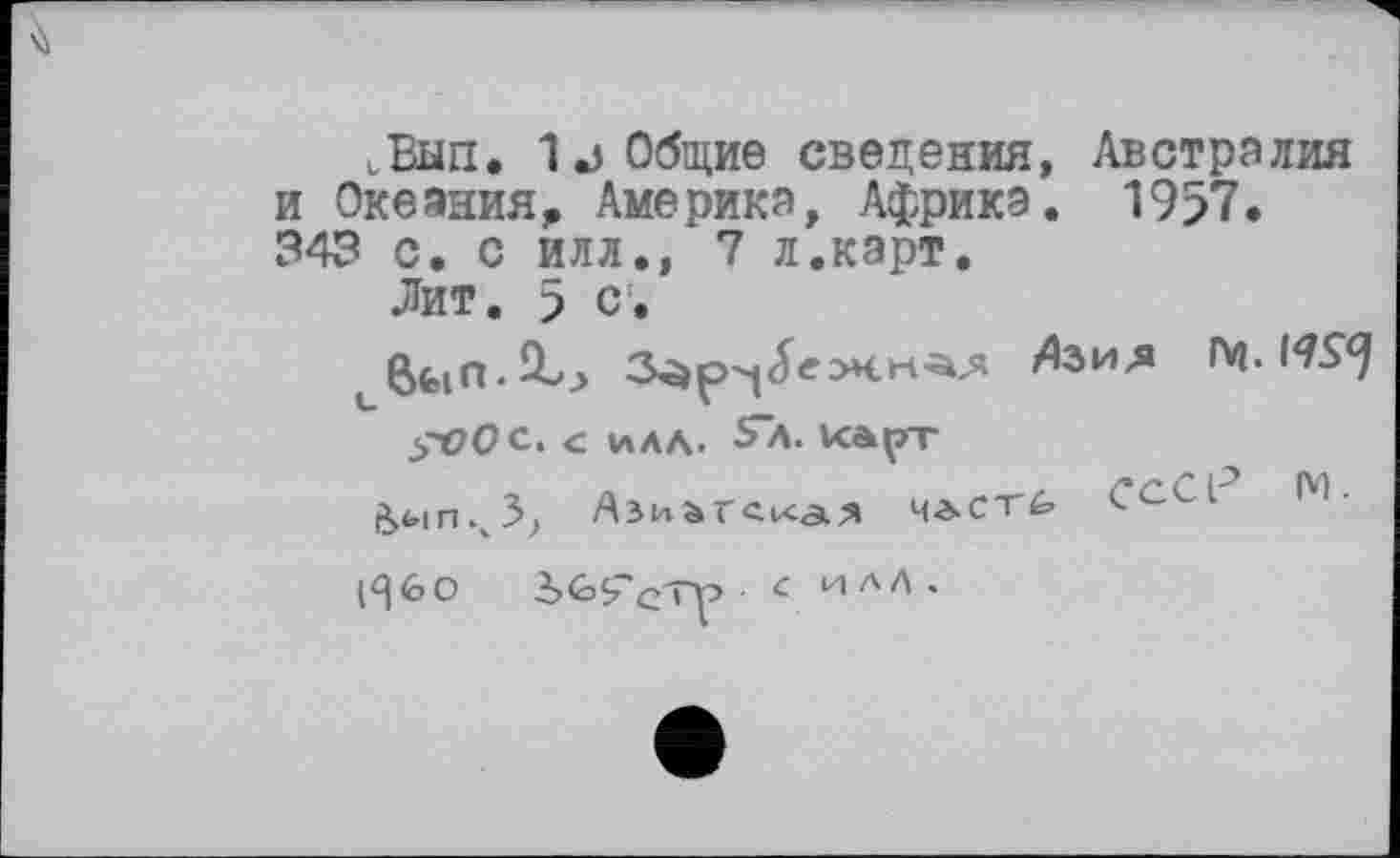 ﻿.Ban. 1j Общие сведения, Австралия и Океания, Америка, Африка. 1957» 343 с. с илл., 7 л.карт.
Лит. 5 с.
/Ьия Гч. K7S9
зЮОс. с илл. Sa. карт
^ыпч3? Ази&гска.^ члст^ С^-Зі
(^60 iGÇ'c'TP с илЛ.